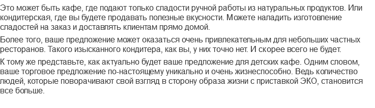 Это может быть кафе, где подают только сладости ручной работы из натуральных продуктов. Или кондитерская, где вы будете продавать полезные вкусности. Можете наладить изготовление сладостей на заказ и доставлять клиентам прямо домой.
Более того, ваше предложение может оказаться очень привлекательным для небольших частных ресторанов. Такого изысканного кондитера, как вы, у них точно нет. И скорее всего не будет.
К тому же представьте, как актуально будет ваше предложение для детских кафе. Одним словом, ваше торговое предложение по-настоящему уникально и очень жизнеспособно. Ведь количество людей, которые поворачивают свой взгляд в сторону образа жизни с приставкой ЭКО, становится все больше.
