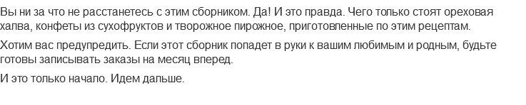 Вы ни за что не расстанетесь с этим сборником. Да! И это правда. Чего только стоят ореховая халва, конфеты из сухофруктов и творожное пирожное, приготовленные по этим рецептам.
Хотим вас предупредить. Если этот сборник попадет в руки к вашим любимым и родным, будьте готовы записывать заказы на месяц вперед.
И это только начало. Идем дальше.
