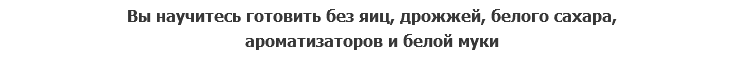 Вы научитесь готовить без яиц, дрожжей, белого сахара, ароматизаторов и белой муки