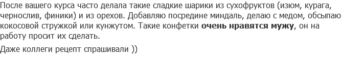 После вашего курса часто делала такие сладкие шарики из сухофруктов (изюм, курага, чернослив, финики) и из орехов. Добавляю посредине миндаль, делаю с медом, обсыпаю кокосовой стружкой или кунжутом. Такие конфетки очень нравятся мужу, он на работу просит их сделать. Даже коллеги рецепт спрашивали ))