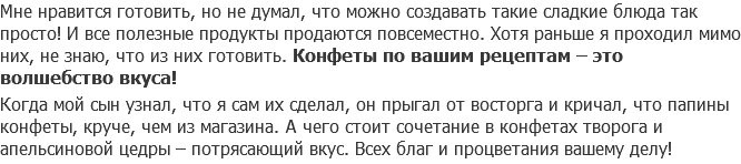 Мне нравится готовить, но не думал, что можно создавать такие сладкие блюда так просто! И все полезные продукты продаются повсеместно. Хотя раньше я проходил мимо них, не знаю, что из них готовить. Конфеты по вашим рецептам – это волшебство вкуса! Когда мой сын узнал, что я сам их сделал, он прыгал от восторга и кричал, что папины конфеты, круче, чем из магазина. А чего стоит сочетание в конфетах творога и апельсиновой цедры – потрясающий вкус. Всех благ и процветания вашему делу!